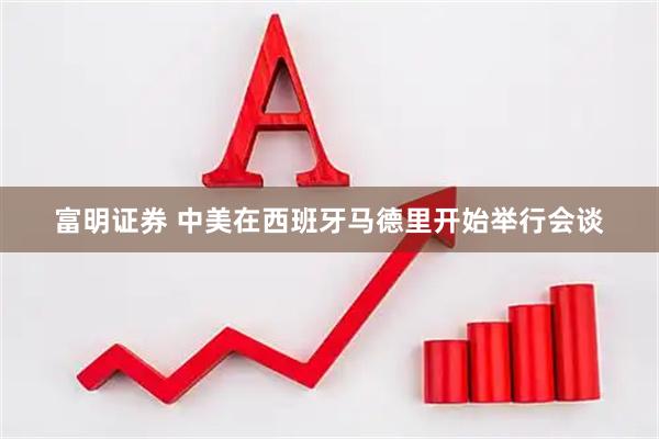 富明证券 中美在西班牙马德里开始举行会谈