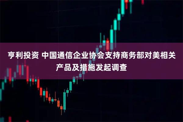 亨利投资 中国通信企业协会支持商务部对美相关产品及措施发起调查