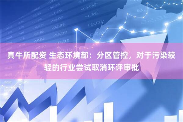 真牛所配资 生态环境部：分区管控，对于污染较轻的行业尝试取消环评审批