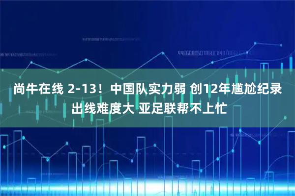 尚牛在线 2-13！中国队实力弱 创12年尴尬纪录 出线难度大 亚足联帮不上忙