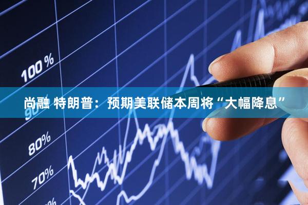 尚融 特朗普：预期美联储本周将“大幅降息”