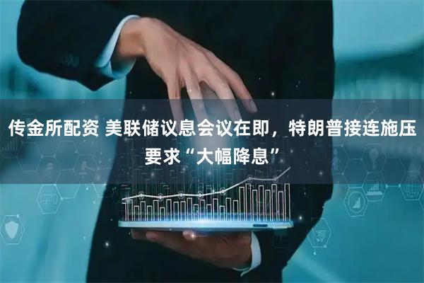 传金所配资 美联储议息会议在即，特朗普接连施压要求“大幅降息”