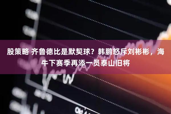 股策略 齐鲁德比是默契球？韩鹏怒斥刘彬彬，海牛下赛季再添一员泰山旧将