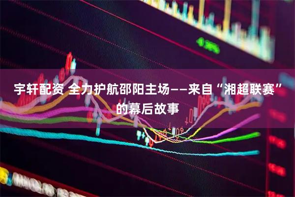 宇轩配资 全力护航邵阳主场——来自“湘超联赛”的幕后故事