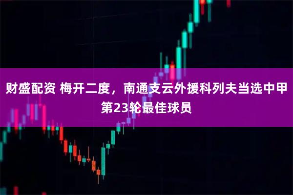 财盛配资 梅开二度，南通支云外援科列夫当选中甲第23轮最佳球员