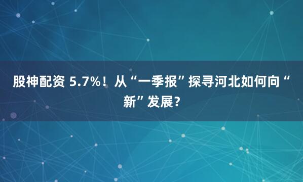 股神配资 5.7%！从“一季报”探寻河北如何向“新”发展？
