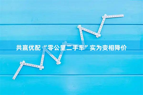 共赢优配 “零公里二手车”实为变相降价