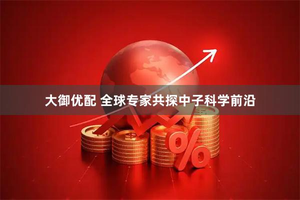 大御优配 全球专家共探中子科学前沿