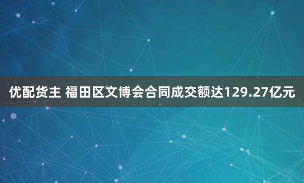 优配货主 福田区文博会合同成交额达129.27亿元