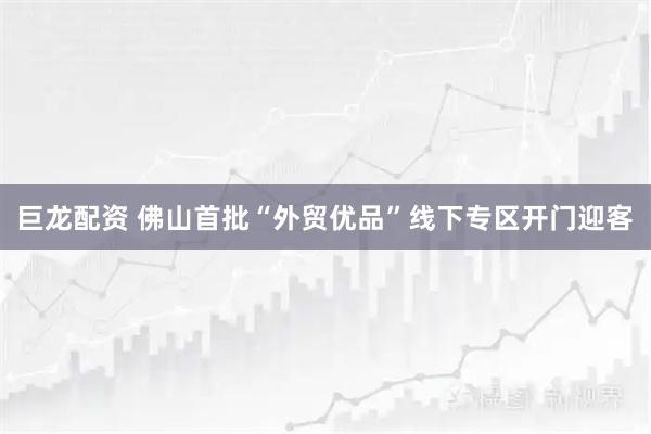 巨龙配资 佛山首批“外贸优品”线下专区开门迎客