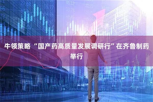 牛领策略 “国产药高质量发展调研行”在齐鲁制药举行