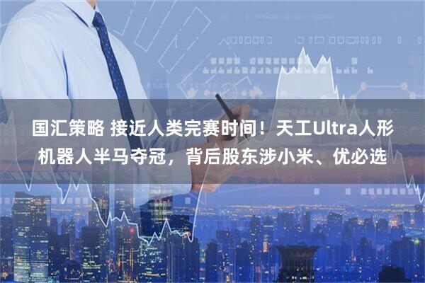 国汇策略 接近人类完赛时间！天工Ultra人形机器人半马夺冠，背后股东涉小米、优必选