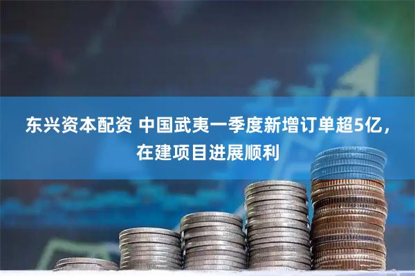 东兴资本配资 中国武夷一季度新增订单超5亿，在建项目进展顺利