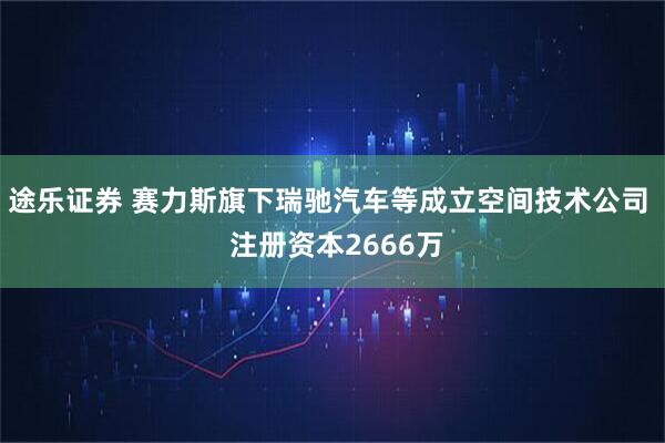 途乐证券 赛力斯旗下瑞驰汽车等成立空间技术公司  注册资本2666万