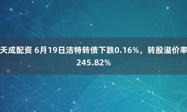天成配资 6月19日洁特转债下跌0.16%，转股溢价率245.82%
