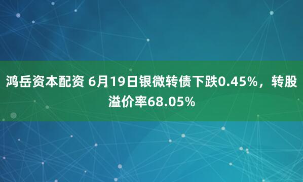 鸿岳资本配资 6月19日银微转债下跌0.45%，转股溢价率68.05%