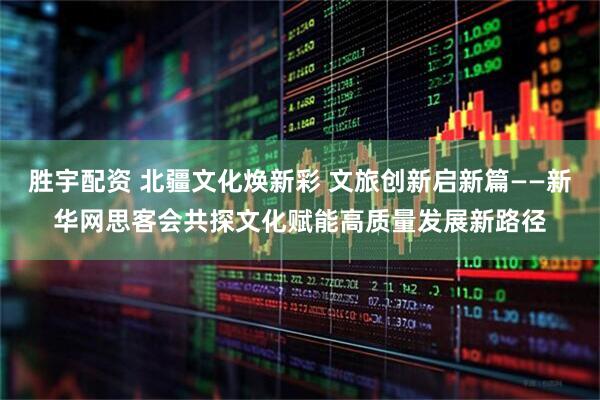 胜宇配资 北疆文化焕新彩 文旅创新启新篇——新华网思客会共探文化赋能高质量发展新路径