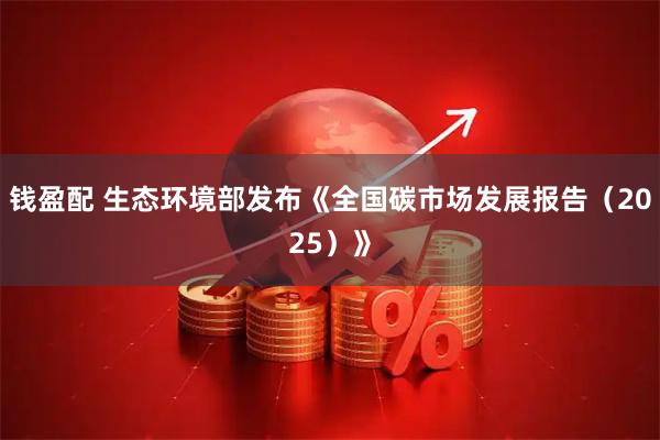 钱盈配 生态环境部发布《全国碳市场发展报告（2025）》