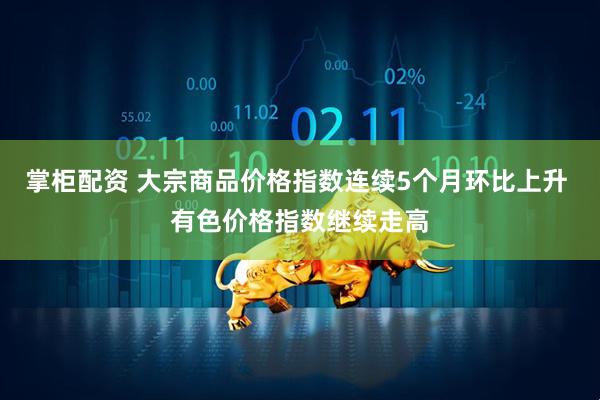 掌柜配资 大宗商品价格指数连续5个月环比上升 有色价格指数继续走高