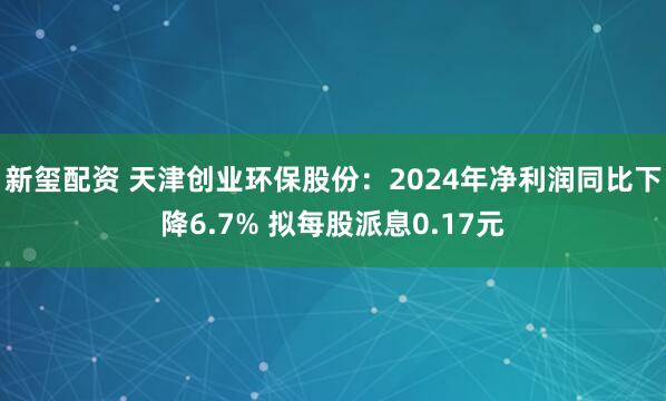 新玺配资 天津创业环保股份：2024年净利润同比下降6.7% 拟每股派息0.17元