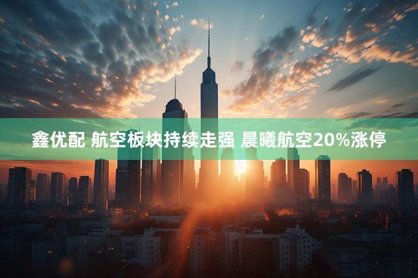 鑫优配 航空板块持续走强 晨曦航空20%涨停