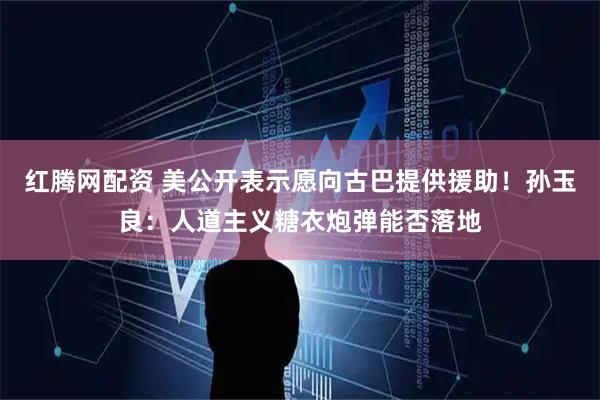 红腾网配资 美公开表示愿向古巴提供援助!孙玉良:人道主义糖衣炮弹能否落地