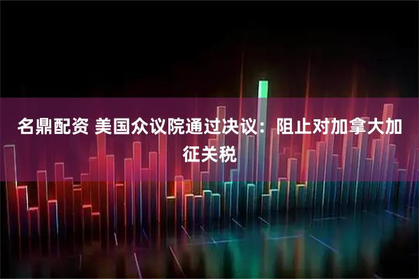 名鼎配资 美国众议院通过决议：阻止对加拿大加征关税