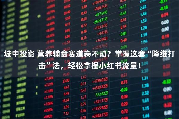 城中投资 营养辅食赛道卷不动？掌握这套“降维打击”法，轻松拿捏小红书流量！