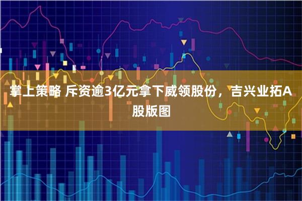 掌上策略 斥资逾3亿元拿下威领股份，吉兴业拓A股版图