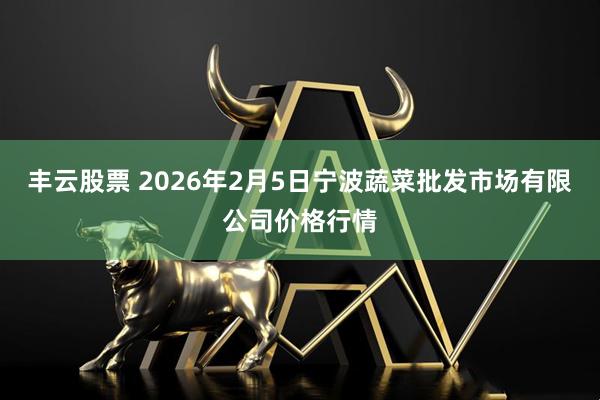 丰云股票 2026年2月5日宁波蔬菜批发市场有限公司价格行情