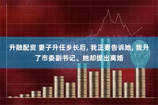升融配资 妻子升任乡长后, 我正要告诉她, 我升了市委副书记。她却提出离婚