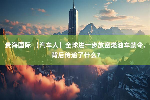 贵海国际 【汽车人】全球进一步放宽燃油车禁令, 背后传递了什么?